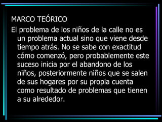 MARCO TE Ó RICO El problema de los niños de la calle no es un problema actual sino que viene desde tiempo atrás. No se sabe con exactitud c ómo  comenzó ,  pero probablemente este suceso  inicia por el  abandon o de los niños,  posteriormente niños que se salen de sus hogares por su propia cuenta  como  resultado de problemas que tienen a su a lrededor . 