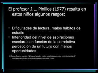 El profesor J.L. Pinillos (1977) resalta en estos niños algunos rasgos: Dificultades de lectura, malos hábitos de estudio Inferioridad del nivel de aspiraciones escolares en función de la correlativa percepción de un futuro con menos oportunidades. [1 Bueno Bueno, Agustín, “Niños de la calle,  medio social desfavorecido y conducta infantil”   http://www.fespinal.com/espinal/castellano/visua/es33.htm 
