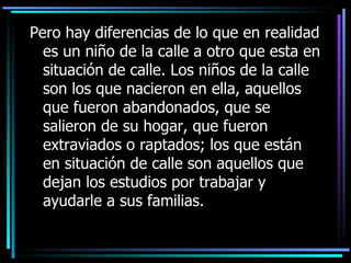 Pero h ay  diferencias  de lo que en realidad es un niño de la calle a otro que esta en situación de calle .   L os niños de la calle son los que nacieron en ella, aquellos que fueron abandonados, que se salieron de su hogar, que fueron extraviados o raptados; los que están en situación de calle son aquellos que dejan los estudios por trabajar y ayudarle a sus familias. 