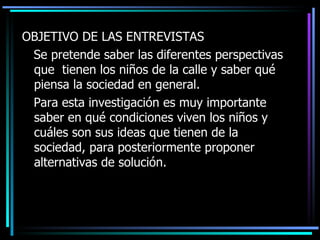 OBJETIVO DE LAS ENTREVISTAS Se pretende saber las diferentes perspectivas que  tienen los niños de la calle y saber qué piensa la sociedad en general.  Para esta investigación es muy importante saber en qué condiciones viven los niños y cuáles son sus ideas que tienen de la sociedad, para posteriormente proponer alternativas de solución.  