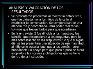 AN Á LISIS  Y VALORACIÓN  DE LOS RESULTADOS Se presentaron problemas al realizar la entrevista I, que fue dirigida hacia los niños de la calle al establecer  l a conversación .   S e comportaban de una manera fría y desconfiada . Para  poder realizar las tuvimos  que frecuentar los  para que accediera n. En la entrevista II fue dirigida a los maestros, fue sencillo  que respondieran  a  las preguntas, pero lo m á s sobresaliente de las respuestas fue que si algún día  se les presentara una situación de esa magnitud, al niño se le trataría igual que a los demás,  pero brindándole un apoyo para que poco a poco se  fuera  acoplado a las normas y obligaciones que se tiene dentro de la institución.  