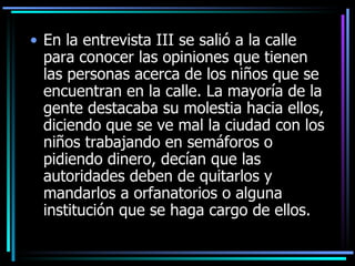 En la entrevista III se salió a la calle para conocer las opiniones que tienen las personas acerca de los niños que se encuentran en la calle. La mayoría de la gente destacaba su molestia hacia e llos , diciendo que se ve mal la ciudad co n los  niños trabajando en semáforos o pidiendo dinero, decían que las autoridades deben de quitar los y  mand arlos  a orfana torios  o alguna institución que se haga cargo de ellos.  