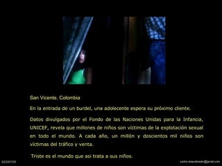San Vicente, Colombia En la entrada de un burdel, una adolecente espera su próximo cliente. Datos divulgados por el Fondo de las Naciones Unidas para la Infancia, UNICEF, revela que millones de niños son víctimas de la explotación sexual en todo el mundo. A cada año, un millón y doscientos mil niños son víctimas del tráfico y venta.   Triste es el mundo que asi trata a sus niños. 