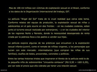 Mas de 100 mil niñitas son víctimas de explotación sexual en el Brasil, conforme a los datos de la Organización Internacional del trabajo, OIT.  La película “Angel del Sol” trata de la cruel realidad que cerca este tema. Conforme relatos del equipo de produción, la explotación sexual de niñas y adolecentes en el país ocurre en dos frentes: - en las ciudades costeras, estan junto al turismo sexual realizado por extranjeros; - y en las ciudades del interior de las regiones Norte y Noreste, donde la necesysidad desesperada de renta criada por la pobreza lleva a los padres a vender sus hijas.  La película expone algunas de las prácticas que envuelven a la explotación sexual infanto-juvenil, como el remate de niñitas virgenes, y los personajes que lucran con este mercado: intermediarios (que compran las niñas de sus famílias), dueños de botes, proxenetas, coroneles y políticos.  Entre las tantas historias tristes que inspiraron el libreto de la película está la de la pequeña niña de sobrenombre “cincuenta centavos” (R$ 0,50 = U$D 0,20), por ser este el precio que ella cobraba por tener una relación sexual.  