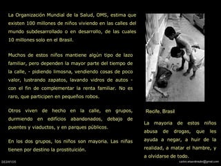 Recife, Brasil La Organización Mundial de la Salud, OMS, estima que existen 100 millones de niños viviendo en las calles del mundo subdesarrollado o en desarrollo, de las cuales 10 millones solo en el Brasil. La mayoria de estos niños abusa de drogas, que les ayuda a negar, a huir de la realidad, a matar el hambre, y a olvidarse de todo. Muchos de estos niños mantiene algún tipo de lazo familiar, pero dependen la mayor parte del tiempo de la calle, - pidiendo limosna, vendiendo cosas de poco valor, lustrando zapatos, lavando vidros de autos - con el fin de complementar la renta familiar. No es raro, que participen en pequeños robos.  Otros viven de hecho en la calle, en grupos, durmiendo en edifícios abandonados, debajo de puentes y viaductos, y en parques públicos.  En los dos grupos, los niños son mayoria. Las niñas tienen por destino la prostituición.  