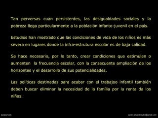 Tan perversas cuan persistentes, las desigualdades sociales y la pobreza llega particularmente a la población infanto-juvenil en el país. Estudios han mostrado que las condiciones de vida de los niños es más severa en lugares donde la infra-estrutura escolar es de baja calidad.  Se hace necesario, por lo tanto, crear condiciones que estimulen o aumenten  la frecuencia escolar, con la consecuente ampliación de los horizontes y el desarrollo de sus potencialidades.  Las políticas destinadas para acabar con el trabajoo infantil también deben buscar eliminar la necesidad de la família por la renta da los niños.  
