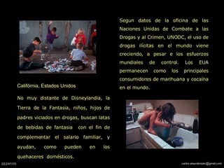 Califórnia, Estados Unidos   No muy distante de Disneylandia, la Tierra de la Fantasia, niños, hijos de padres viciados en drogas, buscan latas de bebidas de fantasia  con el fin de complementar el salario familiar, y ayudan, como pueden en los quehaceres  domésticos.   Segun datos de la oficina de las Naciones Unidas de Combate a las Drogas y al Crimen, UNODC, el uso de drogas ilícitas en el mundo viene creciendo, a pesar e los esfuerzos mundiales de control. Los EUA permanecen como los principales consumidores de marihuana y cocaína en el mundo.  