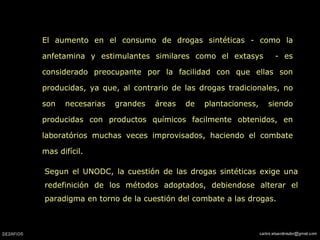 El aumento en el consumo de drogas sintéticas - como la anfetamina y estimulantes similares como el extasys  - es considerado preocupante por la facilidad con que ellas son producidas, ya que, al contrario de las drogas tradicionales, no son necesarias grandes áreas de plantacioness, siendo producidas con productos químicos facilmente obtenidos, en laboratórios muchas veces improvisados, haciendo el combate mas difícil. Segun el UNODC, la cuestión de las drogas sintéticas exige una redefinición de los métodos adoptados, debiendose alterar el paradigma en torno de la cuestión del combate a las drogas. 