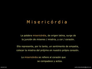 M i s e r i c ó r d i a La palabra  misericórdia , de origen latina, surge de la junción de  misereo  / miséria, y  cor  / corazón. Ella representa, por lo tanto, un sentimento de empatia, colocar la miséria del prójimo en nuestro própio corazón. La  misericórdia  se refiere al corazón que  se compadece y actúa.   