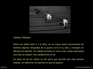 Karkhla,  Pakistan  Niños con edad entre 4 y 6 años, en su mayor parte provenientes de famílias afganas refugiadas de la guerra civil en su país, y trabajan en fábricas de ladrillos. Su trabajo consiste en virar o dar vuelta cada pieza para que se sequen mas rapidamente al sol. Su peso (el de los niños) es tan poco que permite que este penoso trabajo, sin deformar los ladrillos en que se apoyan. 