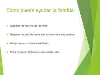 Cómo puede ayudar la familia
 Respetar los horarios de los niños
 Respetar los periodos escolares durante los campamentos
 Motivarlos a continuar estudiando
 Pedir mejores condiciones a los contratistas
 