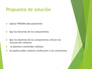 Propuesta de solución
 Aplicar PRONIM adecuadamente
 Que los docentes de los campamentos
 Que los docentes de los campamentos utilicen los
recursos del contexto
 se planteen contenidos realistas
 los padres pidan mejores condicuones a los contratistas
 