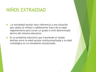 NIÑOS EXTRAEDAD
 La extraedad escolar hace referencia a una situación
que coloca al niño(a) o adolescente fuera de la edad
reglamentaria para cursar un grado o nivel determinado
dentro del sistema educativo.
 Es un problema educativo que trasciende el simple
desfase entre la edad escolar institucionalizada y la edad
cronológica en un estudiante escolarizado.
 