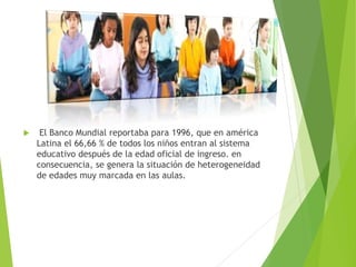  El Banco Mundial reportaba para 1996, que en américa
Latina el 66,66 % de todos los niños entran al sistema
educativo después de la edad oficial de ingreso. en
consecuencia, se genera la situación de heterogeneidad
de edades muy marcada en las aulas.
 