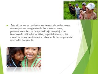  Esta situación es particularmente notoria en las zonas
rurales y áreas marginales de las zonas urbanas,
generando contextos de aprendizaje complejos en
términos de calidad educativa, especialmente, si los
maestros no encuentran cómo atender la heterogeneidad
de edades en su aula.
 