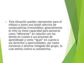  Esta situación pueden representar para el
niño(a) o joven una lesión afectiva de
consecuencias irreversibles; generalmente
el niño no tiene capacidad para pensarse
como “diferente” en relación con los
demás en cuanto a sus procesos de
aprendizaje y como “igual” en cuanto a
sus derechos y oportunidades, por tanto
comienza a sentirse relegado del grupo, lo
cual atenta contra su autoestima.
 