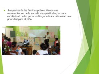 Los padres de las familias pobres, tienen una
representación de la escuela muy particular, su poca
escolaridad no les permite dibujar a la escuela como una
prioridad para el niño.
 