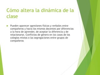Cómo altera la dinámica de la
clase
 Pueden aparecer agresiones físicas y verbales entre
compañeros y hacia los mismos docentes por diferencias
a la hora de aprender, de aceptar la diferencia y de
relacionarse. Conflictos de género en los casos de los
colegios mixtos o las segregaciones entre grupos de
compañeros
 