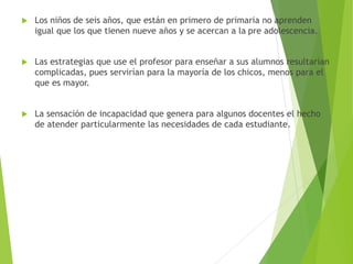  Los niños de seis años, que están en primero de primaria no aprenden
igual que los que tienen nueve años y se acercan a la pre adolescencia.
 Las estrategias que use el profesor para enseñar a sus alumnos resultarían
complicadas, pues servirían para la mayoría de los chicos, menos para el
que es mayor.
 La sensación de incapacidad que genera para algunos docentes el hecho
de atender particularmente las necesidades de cada estudiante.
 