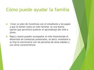 Cómo puede ayudar la familia
 Crear un plan de incentivos con el estudiante y los papás
y que lo tomen como un reto familiar, es una buena
opción que permitirá acelerar el aprendizaje del niño o
joven.
 Papá y mamá pueden acompañar al niño fomentando el
desarrollo de conductas prosociales, es decir, enseñarle a
su hijo la convivencia con las personas de otras edades y
con otras características
 