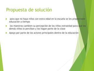 Propuesta de solución
 para que no haya niños con extra edad en la escuela se les proporcione
educación a tiempo
 los maestros cambien su percepción de los niños extraedad para que los
demás niños lo perciban y los hagan parte de la clase
 Apoyo por parte de los actores principales dentro de la educación
 