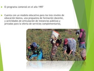  El programa comenzó en el año 1997
 Cuenta con un modelo educativo para los tres niveles de
educación básica, una propuesta de formación docente,
y actividades de articulación de instancias públicas y
privadas para la oferta de servicios complementarios.
 