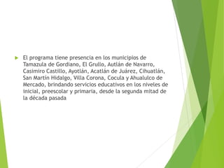  El programa tiene presencia en los municipios de
Tamazula de Gordiano, El Grullo, Autlán de Navarro,
Casimiro Castillo, Ayotlán, Acatlán de Juárez, Cihuatlán,
San Martín Hidalgo, Villa Corona, Cocula y Ahualulco de
Mercado, brindando servicios educativos en los niveles de
inicial, preescolar y primaria, desde la segunda mitad de
la década pasada
 