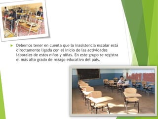  Debemos tener en cuenta que la inasistencia escolar está
directamente ligada con el inicio de las actividades
laborales de estos niños y niñas. En este grupo se registra
el más alto grado de rezago educativo del país.
 