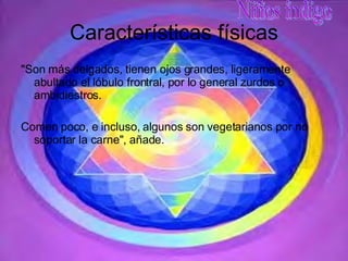 Características físicas "Son más delgados, tienen ojos grandes, ligeramente abultado el lóbulo frontral, por lo general zurdos o ambidiestros.  Comen poco, e incluso, algunos son vegetarianos por no soportar la carne", añade.  