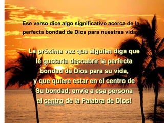 Ese verso dice algo significativo acerca de la
perfecta bondad de Dios para nuestras vidas.


  La próxima vez que alguien diga que
     le gustaria descubrir la perfecta
      bondad de Dios para su vida,
    y que quiere estar en el centro de
     Su bondad, envie a esa persona
     el centro de la Palabra de Dios!
 