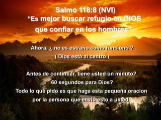 Salmo 118:8 (NVI)
    “Es mejor buscar refugio en DIOS
       que confiar en los hombres”.

     Ahora, ¿ no es estraño como funcionó ?
              ( Dios está al centro )


    Antes de continuar, tiene usted un minuto?
             60 segundos para Dios?
Todo lo que pido es que haga esta pequeña oracion
      por la persona que envió esto a usted!
 