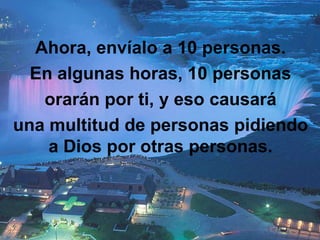 Ahora, envíalo a 10 personas.
  En algunas horas, 10 personas
   orarán por ti, y eso causará
una multitud de personas pidiendo
    a Dios por otras personas.
 