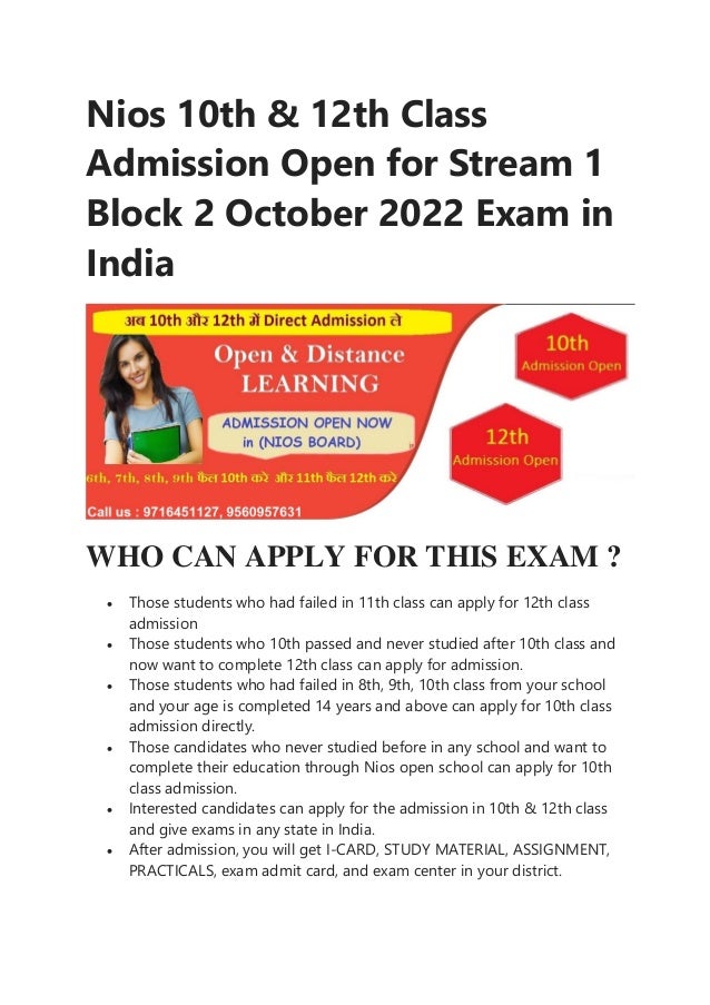 Nios 10th & 12th Class
Admission Open for Stream 1
Block 2 October 2022 Exam in
India
WHO CAN APPLY FOR THIS EXAM ?
 Those students who had failed in 11th class can apply for 12th class
admission
 Those students who 10th passed and never studied after 10th class and
now want to complete 12th class can apply for admission.
 Those students who had failed in 8th, 9th, 10th class from your school
and your age is completed 14 years and above can apply for 10th class
admission directly.
 Those candidates who never studied before in any school and want to
complete their education through Nios open school can apply for 10th
class admission.
 Interested candidates can apply for the admission in 10th & 12th class
and give exams in any state in India.
 After admission, you will get I-CARD, STUDY MATERIAL, ASSIGNMENT,
PRACTICALS, exam admit card, and exam center in your district.
 