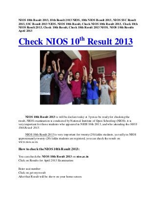 NIOS 10th Result 2013, 10th Result 2013 NIOS, 10th NIOS Result 2013, NIOS SSC Result
2013, SSC Result 2013 NIOS, NIOS 10th Result, Check NIOS 10th Result 2013, Check 10th
NIOS Result 2013, Check 10th Result, Check 10th Result 2013 NIOS, NIOS 10th Results
April 2013
Check NIOS 10th
Result 2013
NIOS 10th Result 2013 is will be declare today at 3 pm so be ready for checking the
result, NIOS examination is conducted by National Institute of Open Schooling (NIOS), it is
very important for those students who appeared in NIOS 10th 2013, and who attending the NIOS
10th Result 2013.
NIOS 10th Result 2013 is very important for twenty (20) lakhs students, ya really in NIOS
approximately twenty (20) lakhs students are registerd, you can check the result on
www.nios.ac.in.
How to check the NIOS 10th Result 2013:
You can check the NIOS 10th Result 2013 on nios.ac.in
Click on Results for April 2013 Examination
Enter seat number
Click on get my result
After that Result will be show on your home screen.
 