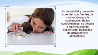 Su curiosidad y deseo de
aprender son fuentes de
motivación para la
construcción de los
conocimientos, se vincula
a los impulsos de
exploración, necesidad
de actividades y
sensoriales.
 