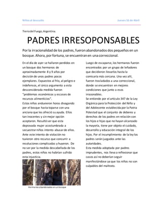 Niñosal descuido Jueves16 de Abril
Tierradel Fuego,Argentina.
PADRES IRRESOPONSABLES
Por la irracionalidad de los padres, fueron abandonados dos pequeños en un
bosque. Ahora, por fortuna, se encuentran en una correccional.
En el día de ayer se hallaron perdidos en
un bosque dos hermanos de
aproximadamente 8 y 9 años por
decisión de unos padres pocos
ejemplares. Expuestos al frío, al peligro e
indefensos, el único argumento a esta
desconsiderada medida fueron
“problemas económicos y escases de
recursos alimenticios”.
Estos niños anduvieron horas divagando
por el bosque hasta toparse con una
anciana que les ofreció su ayuda. Ellos
tan inocentes y sin mejor opción
aceptaron. Resultó ser que esta
depravada mujer acostumbrada a
secuestrar niños intento abusar de ellos.
Ante este intento de violación no
tuvieron otro recurso que concurrir a
resoluciones complicadas y huyeron. De
no ser por la medida descabellada de los
padres, estos niños no habrían sufrido
esta injusticia.
Hermanos abandonados enunbosque
Luego de escaparse, los hermanos fueron
encontrados por un grupo de leñadores
que decidieron llevarlos hasta la
comisaría más cercana. Una vez allí,
fueron trasladados a una correccional,
donde se encuentran en mejores
condiciones que junto a esos
irrazonables.
Se entiende por el artículo 347 de la Ley
Orgánica para la Protección del Niño y
del Adolecente establecida por la Patria
Potestad que el conjunto de deberes y
derechos de los padres en relación con
los hijos e hijas que no hayan alcanzado
la mayoría, tiene por objeto el cuidado,
desarrollo y educación integral de los
hijos. Por el incumplimiento de la ley los
padres serán juzgados ante las
autoridades.
Esta medida adoptada por padres
imprudentes, nos lleva a reflexionar que
casos así no deberían seguir
manifestándose ya que los niños no son
culpables del maltrato.
 