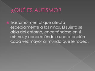    Trastorno mental que afecta
    especialmente a los niños. El sujeto se
    aísla del entorno, encerrándose en si
    mismo, y concediéndole una atención
    cada vez mayor al mundo que le rodea.
 