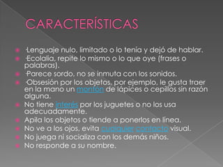    ·Lenguaje nulo, limitado o lo tenía y dejó de hablar.
   ·Ecolalia, repite lo mismo o lo que oye (frases o
    palabras).
   ·Parece sordo, no se inmuta con los sonidos.
   ·Obsesión por los objetos, por ejemplo, le gusta traer
    en la mano un montón de lápices o cepillos sin razón
    alguna.
   No tiene interés por los juguetes o no los usa
    adecuadamente.
   Apila los objetos o tiende a ponerlos en línea.
   No ve a los ojos, evita cualquier contacto visual.
   No juega ni socializa con los demás niños.
   No responde a su nombre.
 
