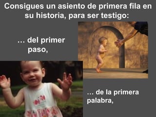Consigues un asiento de primera fila en su historia, para ser testigo:  …  de la primera palabra,    …  del primer paso,  