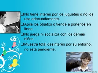 No tiene interés por los juguetes o no los
usa adecuadamente.
Apila los objetos o tiende a ponerlos en
línea.
No juega ni socializa con los demás
niños.
Muestra total desinterés por su entorno,
no está pendiente.
 