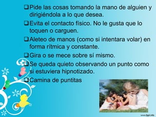 Pide las cosas tomando la mano de alguien y
dirigiéndola a lo que desea.
Evita el contacto físico. No le gusta que lo
toquen o carguen.
Aleteo de manos (como si intentara volar) en
forma rítmica y constante.
Gira o se mece sobre sí mismo.
Se queda quieto observando un punto como
si estuviera hipnotizado.
Camina de puntitas
 