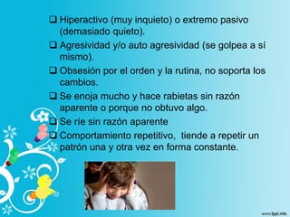  Hiperactivo (muy inquieto) o extremo pasivo
(demasiado quieto).
 Agresividad y/o auto agresividad (se golpea a sí
mismo).
 Obsesión por el orden y la rutina, no soporta los
cambios.
 Se enoja mucho y hace rabietas sin razón
aparente o porque no obtuvo algo.
 Se ríe sin razón aparente
 Comportamiento repetitivo, tiende a repetir un
patrón una y otra vez en forma constante.
 