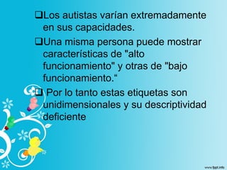 Los autistas varían extremadamente
en sus capacidades.
Una misma persona puede mostrar
características de "alto
funcionamiento" y otras de "bajo
funcionamiento.“
 Por lo tanto estas etiquetas son
unidimensionales y su descriptividad
deficiente
 