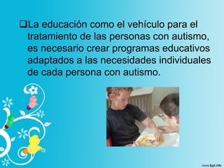 La educación como el vehículo para el
tratamiento de las personas con autismo,
es necesario crear programas educativos
adaptados a las necesidades individuales
de cada persona con autismo.
 