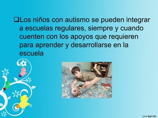 Los niños con autismo se pueden integrar
a escuelas regulares, siempre y cuando
cuenten con los apoyos que requieren
para aprender y desarrollarse en la
escuela
 