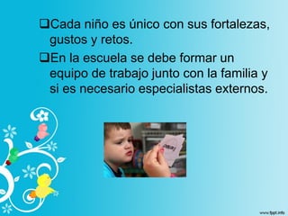 Cada niño es único con sus fortalezas,
gustos y retos.
En la escuela se debe formar un
equipo de trabajo junto con la familia y
si es necesario especialistas externos.
 