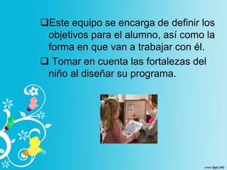 Este equipo se encarga de definir los
objetivos para el alumno, así como la
forma en que van a trabajar con él.
 Tomar en cuenta las fortalezas del
niño al diseñar su programa.
 
