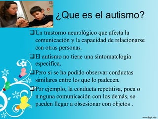 Un trastorno neurológico que afecta la
comunicación y la capacidad de relacionarse
con otras personas.
El autismo no tiene una sintomatología
especifica.
Pero si se ha podido observar conductas
similares entre los que lo padecen.
Por ejemplo, la conducta repetitiva, poca o
ninguna comunicación con los demás, se
pueden llegar a obsesionar con objetos .
¿Que es el autismo?
 
