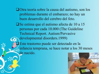 Otra teoría sobre la causa del autismo, son los
problemas durante el embarazo; no hay un
buen desarrollo del cerebro del feto.
Se estima que el autismo afecta de 10 a 15
personas por cada 10.000 (The Guideline
Technical Report. Autism/Pervasive
developmental disorders.1999)
Este trastorno puede ser detectado en la
infancia temprana, se hace notar a los 30 meses
de nacido.
 