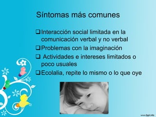 Síntomas más comunes
Interacción social limitada en la
comunicación verbal y no verbal
Problemas con la imaginación
 Actividades e intereses limitados o
poco usuales
Ecolalia, repite lo mismo o lo que oye
 